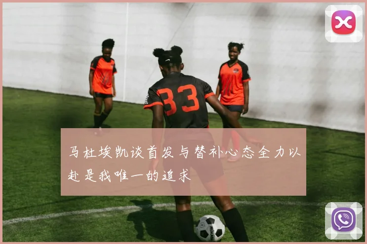 马杜埃凯谈首发与替补心态全力以赴是我唯一的追求
