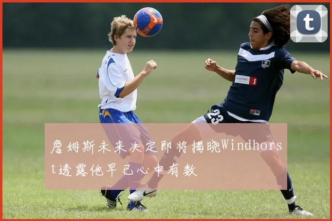 詹姆斯未来决定即将揭晓Windhorst透露他早已心中有数