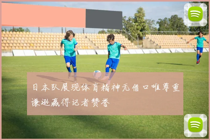 日本队展现体育精神无借口唯尊重谦逊赢得记者赞誉