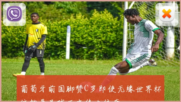 葡萄牙前国脚赞C罗即使无缘世界杯依然是足球历史伟大传奇