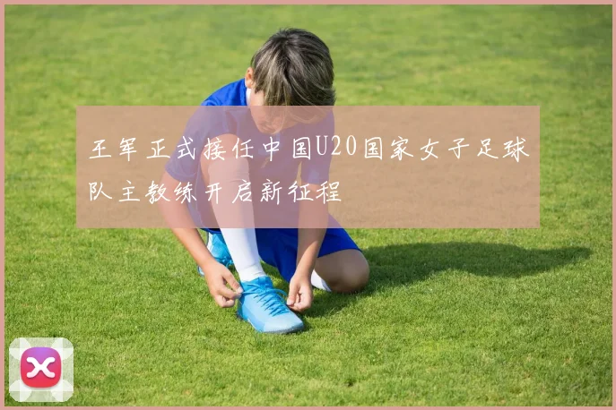王军正式接任中国U20国家女子足球队主教练开启新征程