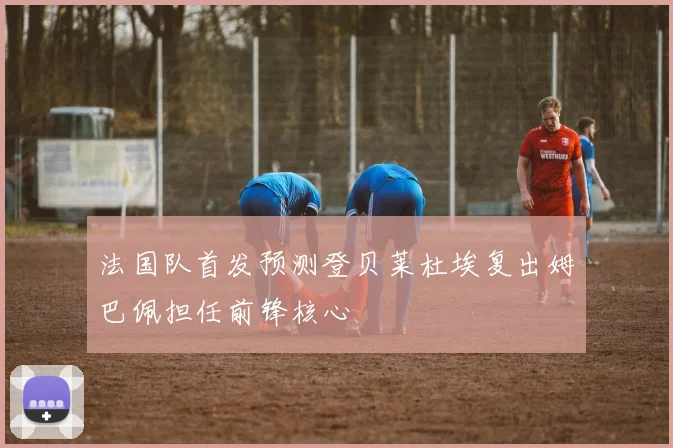 法国队首发预测登贝莱杜埃复出姆巴佩担任前锋核心