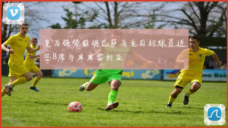 皇马强势截胡巴萨马竞目标球员连签B席与库库雷利亚