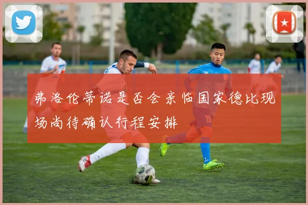 弗洛伦蒂诺是否会亲临国家德比现场尚待确认行程安排