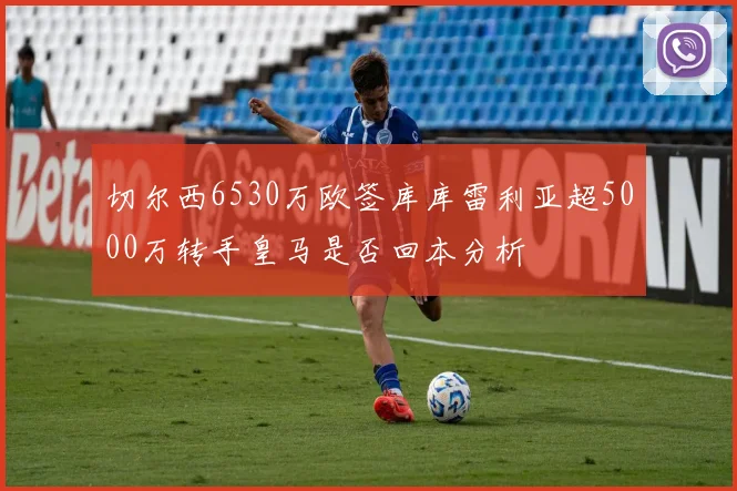 切尔西6530万欧签库库雷利亚超5000万转手皇马是否回本分析