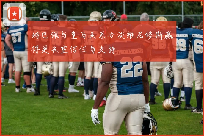 姆巴佩与皇马关系冷淡维尼修斯赢得更衣室信任与支持