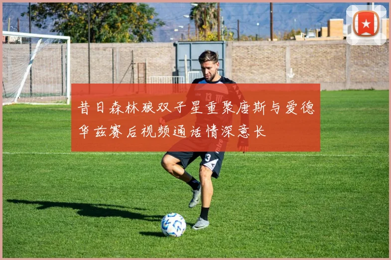 昔日森林狼双子星重聚唐斯与爱德华兹赛后视频通话情深意长