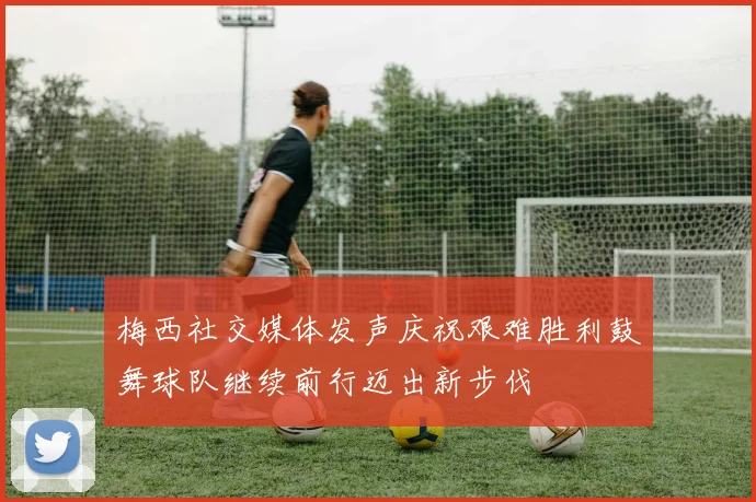 梅西社交媒体发声庆祝艰难胜利鼓舞球队继续前行迈出新步伐