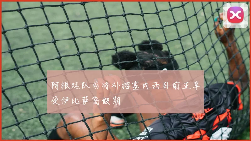 阿根廷队或将补招塞内西目前正享受伊比萨岛假期