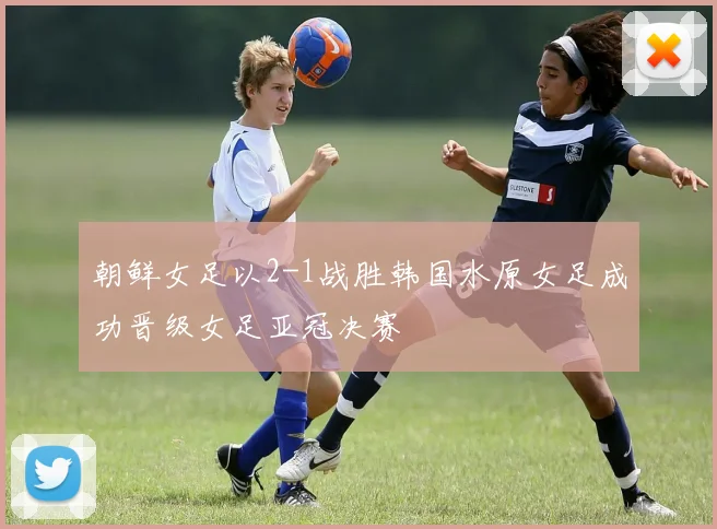 朝鲜女足以2-1战胜韩国水原女足成功晋级女足亚冠决赛