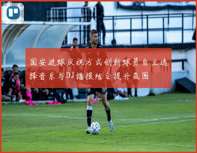国安进球庆祝方式创新球员自主选择音乐与DJ播报结合提升氛围