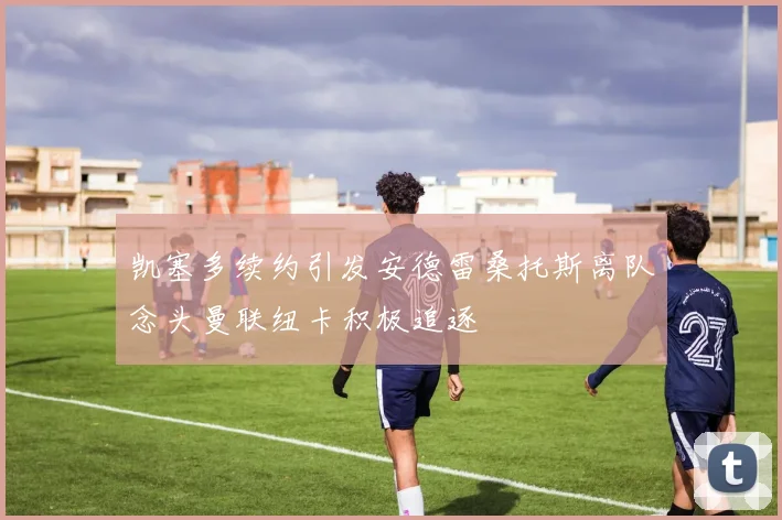凯塞多续约引发安德雷桑托斯离队念头曼联纽卡积极追逐