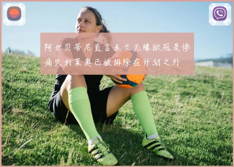 阿尔贝蒂尼直言米兰无缘欧冠是惨痛失利莱奥已被排除在计划之外